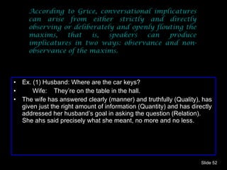 According to Grice, conversational implicatures can arise from either strictly and directly observing or deliberately and openly flouting the maxims, that is, speakers can produce implicatures in two ways: observance and non-observance of the maxims.  Ex. (1) Husband: Where are the car keys? Wife:  They’re on the table in the hall. The wife has answered clearly (manner) and truthfully (Quality), has given just the right amount of information (Quantity) and has directly addressed her husband’s goal in asking the question (Relation). She ahs said precisely what she meant, no more and no less. Slide  