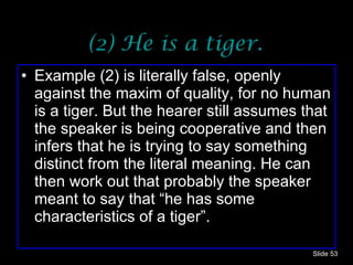 (2) He is a tiger. Example (2) is literally false, openly against the maxim of quality, for no human is a tiger. But the hearer still assumes that the speaker is being cooperative and then infers that he is trying to say something distinct from the literal meaning. He can then work out that probably the speaker meant to say that “he has some characteristics of a tiger”.  Slide  
