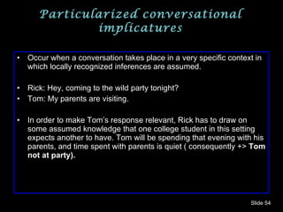 Particularized conversational implicatures Occur when a conversation takes place in a very specific context in which locally recognized inferences are assumed. Rick: Hey, coming to the wild party tonight? Tom: My parents are visiting. In order to make Tom’s response relevant, Rick has to draw on some assumed knowledge that one college student in this setting expects another to have. Tom will be spending that evening with his parents, and time spent with parents is quiet ( consequently +>  Tom not at party). Slide  