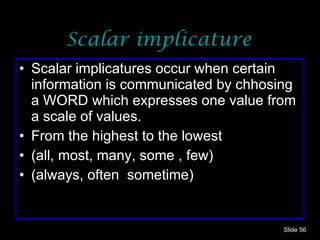 Scalar implicature Scalar implicatures occur when certain information is communicated by chhosing a WORD which expresses one value from a scale of values. From the highest to the lowest (all, most, many, some , few) (always, often  sometime) Slide  