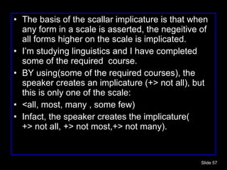The basis of the scallar implicature is that when any form in a scale is asserted, the negeitive of all forms higher on the scale is implicated. I’m studying linguistics and I have completed some of the required  course. BY using(some of the required courses), the speaker creates an implicature (+> not all), but this is only one of the scale: <all, most, many , some few) Infact, the speaker creates the implicature( +> not all, +> not most,+> not many). Slide  