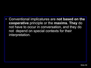 Conventional implicatures are  not based on the cooperative  principle or the  maxims. They  do not have to occur in conversation, and they do not  depend on special contexts for their interpretation. Slide  