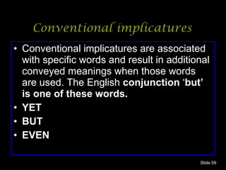 Conventional implicatures Conventional implicatures are associated with specific words and result in additional conveyed meanings when those words are used. The English  conjunction  ‘ but’ is one of these words. YET BUT EVEN Slide  