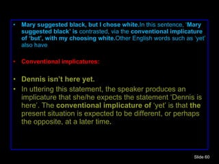 Mary suggested black, but I chose white. In this sentence, ‘ Mary suggested black’ is  contrasted, via the  conventional implicature of ‘but’, with my choosing white. Other English words such as ‘yet’ also have Conventional implicatures: Dennis isn’t here yet. In uttering this statement, the speaker produces an implicature that she/he expects the statement ‘Dennis is here’. The  conventional implicature of  ‘yet’ is that  the  present situation is expected to be different, or perhaps the opposite, at a later time . Slide  