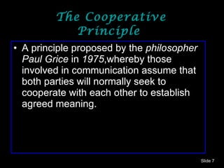 The Cooperative Principle  A principle proposed by the  philosopher   Paul Grice  in  1975 ,whereby those involved in communication assume that both parties will normally seek to cooperate with each other to establish agreed meaning.  Slide  
