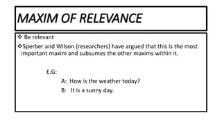 MAXIM OF RELEVANCE
 Be relevant
Sperber and Wilson (researchers) have argued that this is the most
important maxim and subsumes the other maxims within it.
E.G:
A: How is the weather today?
B: It is a sunny day.
 
