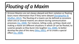 Flouting of a Maxim
• Gricean Maxims are not always obeyed and their violation or floating
bears more information than if they were obeyed (Darighgoftar &
Ghaffari, 2012). The flouting of a maxim can be defined as occasions
when one or several maxims are absent during communication
processes (Jia, 2008). For instance, telling a joke, writing a book and
making a movie are different situations in which CP can be flouted, to
surprise people so they burst into laughter (Jia, 2008), to better
develop the plot of the story (Mey, 2001), or to create a special
effect (Jia, 2008).
 