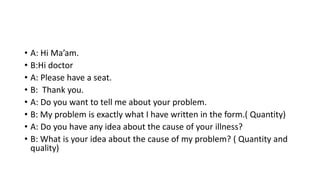 • A: Hi Ma’am.
• B:Hi doctor
• A: Please have a seat.
• B: Thank you.
• A: Do you want to tell me about your problem.
• B: My problem is exactly what I have written in the form.( Quantity)
• A: Do you have any idea about the cause of your illness?
• B: What is your idea about the cause of my problem? ( Quantity and
quality)
 