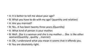 • A: It is better to tell me about your age?
• B: What you have to do with my age? (quantity and relation)
• A: Are you married?
• B: Yes…It has been twenty three years.(Quantity)
• A: What kind of person is your mother.
• B: Well…She is a woman and she is my mother…. She is like other
woman(Quantity , quality , manner)
• A: OK, I understand what you mean it seems that it offends you.
• B: You are absolutely right.
 
