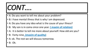 CONT….
• A: Do you want to tell me about your problem?
• B: I have mental illness that is why I am depressed.
• A: Do you have any idea what is the cause of your illness?
• B: My son is in coma since one year. ( maxim of relation)
• A: It is better to tell me more about yourself. How old are you?
• B: Forty-nine. (maxim of quality)
• A: ok. The rest we will discuss tomorrow.
• B: Ok.
 