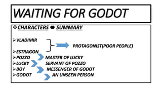 WAITING FOR GODOT
CHARACTERS SUMMARY
VLADIMIR
PROTAGONIST(POOR PEOPLE)
ESTRAGON
POZZO MASTER OF LUCKY
LUCKY SERVANT OF POZZO
BOY MESSENGER OF GODOT
GODOT AN UNSEEN PERSON
 