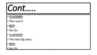 Cont…..
• VLADIMIR:
• The roars?
• BOY:
• Yes Sir.
• VLADIMIR:
• The two big men.
• BOY:
• Yes Sir.
 