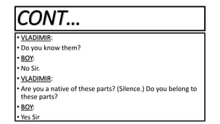 CONT…
• VLADIMIR:
• Do you know them?
• BOY:
• No Sir.
• VLADIMIR:
• Are you a native of these parts? (Silence.) Do you belong to
these parts?
• BOY:
• Yes Sir
 