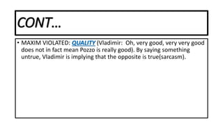 CONT…
• MAXIM VIOLATED: QUALITY (Vladimir: Oh, very good, very very good
does not in fact mean Pozzo is really good). By saying something
untrue, Vladimir is implying that the opposite is true(sarcasm).
 