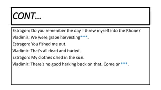 CONT…
Estragon: Do you remember the day I threw myself into the Rhone?
Vladimir: We were grape harvesting***.
Estragon: You fished me out.
Vladimir: That's all dead and buried.
Estragon: My clothes dried in the sun.
Vladimir: There's no good harking back on that. Come on***.
 