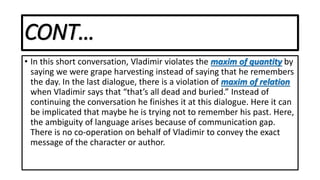 CONT…
• In this short conversation, Vladimir violates the maxim of quantity by
saying we were grape harvesting instead of saying that he remembers
the day. In the last dialogue, there is a violation of maxim of relation
when Vladimir says that “that’s all dead and buried.” Instead of
continuing the conversation he finishes it at this dialogue. Here it can
be implicated that maybe he is trying not to remember his past. Here,
the ambiguity of language arises because of communication gap.
There is no co-operation on behalf of Vladimir to convey the exact
message of the character or author.
 