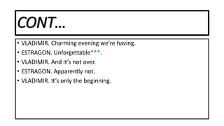 CONT…
• VLADIMIR. Charming evening we’re having.
• ESTRAGON. Unforgettable***.
• VLADIMIR. And it’s not over.
• ESTRAGON. Apparently not.
• VLADIMIR. It’s only the beginning.
 