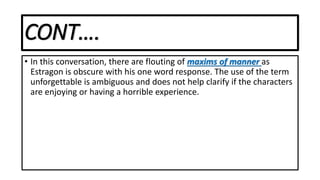 CONT….
• In this conversation, there are flouting of maxims of manner as
Estragon is obscure with his one word response. The use of the term
unforgettable is ambiguous and does not help clarify if the characters
are enjoying or having a horrible experience.
 