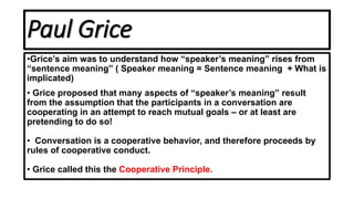 Paul Grice
•Grice’s aim was to understand how “speaker’s meaning” rises from
“sentence meaning” ( Speaker meaning = Sentence meaning + What is
implicated)
• Grice proposed that many aspects of “speaker’s meaning” result
from the assumption that the participants in a conversation are
cooperating in an attempt to reach mutual goals – or at least are
pretending to do so!
• Conversation is a cooperative behavior, and therefore proceeds by
rules of cooperative conduct.
• Grice called this the Cooperative Principle.
 
