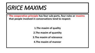 GRICE MAXIMS
• The cooperative principle has four sub-parts, four rules or maxims
that people involved in conversations tend to respect:
1.The maxim of quality
2.The maxim of quantity
3.The maxim of relevance
4.The maxim of manner
 