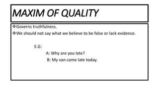 MAXIM OF QUALITY
Governs truthfulness.
We should not say what we believe to be false or lack evidence.
E.G:
A: Why are you late?
B: My van came late today.
 