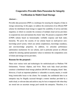 Cooperative Provable Data Possession for Integrity
                 Verification in Multi-Cloud Storage
Abstract—

Provable data possession (PDP) is a technique for ensuring the integrity of data in
storage outsourcing. In this paper, we address the construction of an efficient PDP
scheme for distributed cloud storage to support the scalability of service and data
migration, in which we consider the existence of multiple cloud service providers
to cooperatively store and maintain the clients’ data. We present a cooperative PDP
(CPDP) scheme based on homomorphic verifiable response and hash index
hierarchy. We prove the security of our scheme based on multi-prover zero-
knowledge proof system, which can satisfy completeness, knowledge soundness,
and zero-knowledge properties. In addition, we articulate performance
optimization mechanisms for our scheme, and in particular present an efficient
method for selecting optimal parameter values to minimize the computation costs
of clients and storage service providers.

Reasons for the porposal :
There exist various tools and technologies for multicloud,such as Platform VM
Orchestrator, Vmware vSphere, and Ovirt. These tools help cloud providers
construct a distributed cloud storage platform (DCSP) for managing clients’ data.
However, if such an important platform is vulnerable to security attacks, it would
bring irretrievable losses to the clients. For example, the confidential data in an
enterprise may be illegally accessed through a remote interface provided by a
multi-cloud, or relevant data and archives may be lost or tampered with when they
are stored into an uncertain storage pool outside the enterprise. Therefore, it is
 