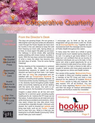 Cooperative Quarterly
Cooperative Purchasing Programs of                                                                                    Spring 2009
the California Family Health Council                                                                             Volume III, Issue 2




                        From the Director’s Desk
  Inside                The days are growing longer, the sun grows a         I encourage you to think as big as your
                        little brighter each day and smiles are allowed to   imagination will go and share it with me. Email
This Issue                                                                   me at linsmeyerl@cfhc.org. Together we can
                        crack through the frozen façade we have worn
                        for months in the vain attempt to keep the cold      revolutionize both the message and the impact
                        from freezing our brain cells. Spring allows us      of Public Health throughout this nation.
                        to thaw, to move again! We glide up and down
                                                                             In many ways the nation as a whole is going
                        the hallways in tennis shoes after spending
                                                                             through some much needed spring cleaning of
                        weeks plodding with knees locked, bundled in
                                                                             its own. It is going to get dusty before it is all
  Vendor of

3
                        boots. With the new days comes the realization
                                                                             done but I am confident that we as country of
                        of what a mess the place has become over
 the Quarter:                                                                collective individuals are up to the task. In that
                        the dark days of winter. Time for some Spring
 Medical Arts                                                                same vein what a great opportunity for us to
                        Cleaning!
                                                                             take a moment to take stock of our clinics, clean
    Press
                        Spring cleaning at the cooperative is centered       and organize! I’ve had a chance to talk with a
                        on our website. We have held several                 couple of vendors who have great products to



5
                        brainstorming sessions to sketch out which           help organize our clinics and health centers.
 Datamining
                        direction we want to go from here. I am happy
  for Health                                                                 Our vendor of the quarter; Medical Arts Press,
                        with how our blog has progressed and am              is a leader in filing and charting supplies. As
     Care               satisfied with our Cooperative Quarterly as          a member of the FP Coop you have a nice
                        well as our monthly email updates. However, as       discount for the plethora of supplies Medical
                        I travel around the country meeting you I marvel
   Avanti                                                                    Arts Press carries to help you organize. We


8
                        in the diversity found throughout public health      also receive 10% off all furniture. You can
 Returns to             while concurrently realizing we all are dealing      find out more regarding Medical Arts Press
Total Access            with the same core issues. Our work is our           and their full range of medical administration
                        common ground, the foundation of community.
   Group                                                                     supplies and furniture inside this newsletter.
                        Imagine a place where we all live and work                                         continued on page 4
                        together for a common good: providing quality


10
 Can You                healthcare for all. I believe the FP Coop can be
                                                                               Introducing:
Outsmart the            that place. A place where we all meet and work
                        while sharing our problems and solutions, which
 STD Love
                        may seem unique but may also prove more
  Bugs?                 universal than originally thought. Unknown until
                        shared. As I work to revamp our website and
                        bring new tools; such as our Twitter, I would
                        love to hear from you. What is it that you are
                        looking for in a Public Health Community? What
                                                                                                                  Page 9
                        would make your work easier?


                                   Family Planning Cooperative Purchasing Program - www.fpcpp.org
 