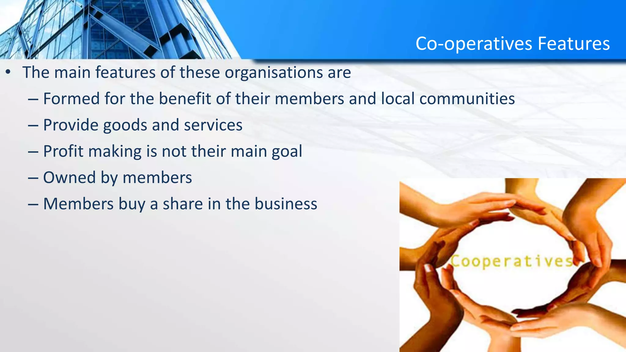 Co-operatives Features
• The main features of these organisations are
– Formed for the benefit of their members and local communities
– Provide goods and services
– Profit making is not their main goal
– Owned by members
– Members buy a share in the business
 