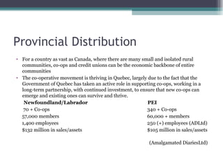Provincial Distribution  For a country as vast as Canada, where there are many small and isolated rural communities, co-ops and credit unions can be the economic backbone of entire communities The co-operative movement is thriving in Quebec, largely due to the fact that the Government of Quebec has taken an active role in supporting co-ops, working in a long-term partnership, with continued investment, to ensure that new co-ops can emerge and existing ones can survive and thrive. Newfoundland/Labrador   PEI  70 + Co-ops 340 + Co-ops  57,000 members 60,000 + members 1,400 employees 250 (+) employees (ADLtd) $132 million in sales/assets $105 million in sales/assets  (Amalgamated DiariesLtd) 