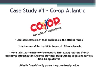 Case Study #1 – Co-op Atlantic Largest wholesale agri-food operation in the Atlantic region Listed as one of the top 10 Businesses in Atlantic Canada More than 100 member-owned food and farm supply retailers and co-operatives throughout the Atlantic provinces that purchase goods and services from Co-op Atlantic Atlantic Canada’s only grower-to-grocer food provider 