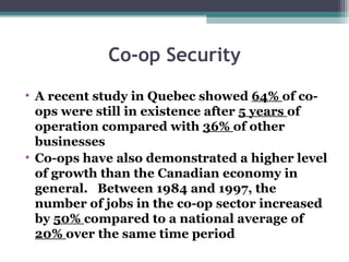Co-op Security A recent study in Quebec showed  64%  of co-ops were still in existence after  5 years  of operation compared with  36%  of other businesses Co-ops have also demonstrated a higher level of growth than the Canadian economy in general.  Between 1984 and 1997, the number of jobs in the co-op sector increased by  50%  compared to a national average of  20%  over the same time period 