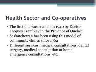 Health Sector and Co-operatives The first one was created in 1940 by Doctor Jacques Tremblay in the Province of Quebec Saskatchewan has been using this model of community clinics since 1962 Different services: medical consultations, dental surgery, medical consultation at home, emergency consultations, etc.  