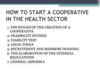 HOW TO START A COOPERATIVE IN THE HEALTH SECTOR 1. THE STAGES OF THE CREATION OF A COOPERATIVE 2. FEASIBILITY STUDIES 3. VIABILITY TEST 4. LEGAL TOOLS 5. RECRUITMENT AND MEMBERS TRAINING 6. THE ELABORATION OF THE INTERNAL REGULATIONS 7. GENERAL ASSEMBLY 