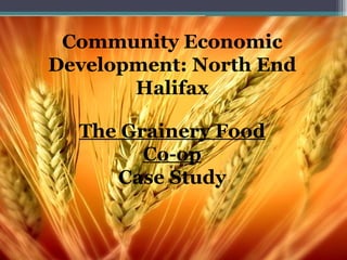 Community Economic Development: North End Halifax The Grainery Food Co-op Case Study Community Economic Development: North End Halifax 