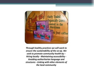 Through healthy practices we will work to ensure the sustainability of the co-op. We seek to promote community health by: - Hiring locally - Maintaining accessibility - Avoiding authoritarian language and structures - Linking with other elements of the local community 