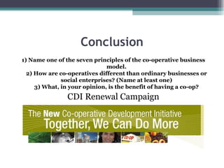 Conclusion 1) Name one of the seven principles of the co-operative business model. 2) How are co-operatives different than ordinary businesses or social enterprises? (Name at least one) 3) What, in your opinion, is the benefit of having a co-op? CDI Renewal Campaign 
