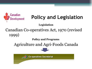 Policy and Legislation Legislation Canadian Co-operatives Act, 1970 (revised 1999) Policy and Programs  Agriculture and Agri-Foods Canada 