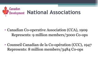 National Associations Canadian Co-operative Association (CCA), 1909 Represents: 9 million members/3000 Co-ops Counseil Canadian de la Co-opération (CCC), 1947 Represents: 8 million members/3484 Co-ops 