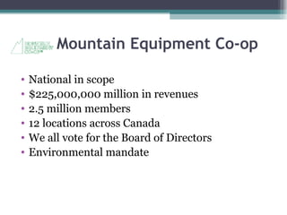 Mountain Equipment Co-op National in scope $225,000,000 million in revenues 2.5 million members 12 locations across Canada We all vote for the Board of Directors Environmental mandate 