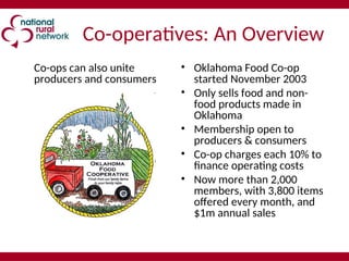 Co-operatives: An Overview
Co-ops can also unite
producers and consumers
• Oklahoma Food Co-op
started November 2003
• Only sells food and non-
food products made in
Oklahoma
• Membership open to
producers & consumers
• Co-op charges each 10% to
finance operating costs
• Now more than 2,000
members, with 3,800 items
offered every month, and
$1m annual sales
 