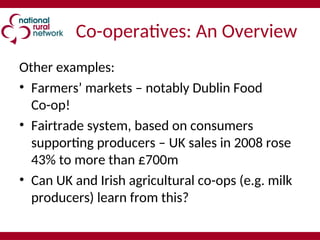 Co-operatives: An Overview
Other examples:
• Farmers’ markets – notably Dublin Food
Co-op!
• Fairtrade system, based on consumers
supporting producers – UK sales in 2008 rose
43% to more than £700m
• Can UK and Irish agricultural co-ops (e.g. milk
producers) learn from this?
 