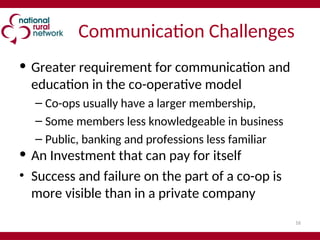 16
Communication Challenges
• Greater requirement for communication and
education in the co-operative model
– Co-ops usually have a larger membership,
– Some members less knowledgeable in business
– Public, banking and professions less familiar
• An Investment that can pay for itself
• Success and failure on the part of a co-op is
more visible than in a private company
 