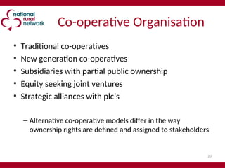 20
Co-operative Organisation
• Traditional co-operatives
• New generation co-operatives
• Subsidiaries with partial public ownership
• Equity seeking joint ventures
• Strategic alliances with plc’s
– Alternative co-operative models differ in the way
ownership rights are defined and assigned to stakeholders
 