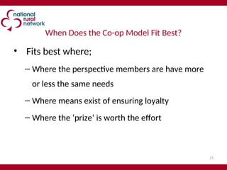 21
When Does the Co-op Model Fit Best?
• Fits best where;
– Where the perspective members are have more
or less the same needs
– Where means exist of ensuring loyalty
– Where the ‘prize’ is worth the effort
 