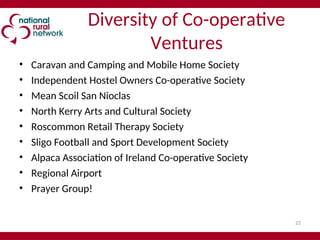 22
Diversity of Co-operative
Ventures
• Caravan and Camping and Mobile Home Society
• Independent Hostel Owners Co-operative Society
• Mean Scoil San Nioclas
• North Kerry Arts and Cultural Society
• Roscommon Retail Therapy Society
• Sligo Football and Sport Development Society
• Alpaca Association of Ireland Co-operative Society
• Regional Airport
• Prayer Group!
 
