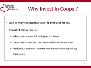23
Why Invest In Coops ?
• One of many alternative uses for time and money
• If market failure occurs
– When prices are not fair-to high or too low or
– Goods and services that are demanded cannot be obtained
– Producers, consumers, workers see the benefits of organising
themselves
 