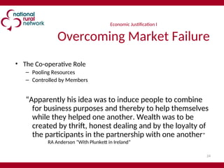 24
Economic Justification I
Overcoming Market Failure
• The Co-operative Role
– Pooling Resources
– Controlled by Members
“Apparently his idea was to induce people to combine
for business purposes and thereby to help themselves
while they helped one another. Wealth was to be
created by thrift, honest dealing and by the loyalty of
the participants in the partnership with one another”
RA Anderson “With Plunkett in Ireland”
 