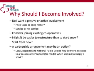 26
Why Should I Become Involved?
– Do I want a passive or active involvement
• Price taker or price maker?
• Service or no service
– Consider joining existing co-operatives
– Might it be easier to restructure than to start anew?
– Start from new?
– A partnership arrangement may be an option?
• Local, Regional and National Public Bodies may be more attracted
to a ‘co-operative/partnership model’ when seeking to supply a
service
 