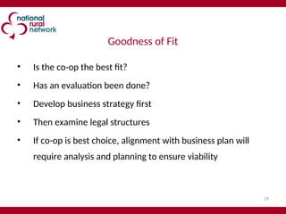 29
Goodness of Fit
• Is the co-op the best fit?
• Has an evaluation been done?
• Develop business strategy first
• Then examine legal structures
• If co-op is best choice, alignment with business plan will
require analysis and planning to ensure viability
 