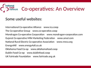 Co-operatives: An Overview
Some useful websites:
International Co-operative Alliance www.ica.coop
The Co-operative Group www.co-operative.coop
Mondragon Co-operative Corporation www.mondragon-corporation.com
Gujarat Co-operative Milk Marketing Federation www.amul.com
National Rural Electric Co-operative Association www.nreca.org
Energy4All www.energy4all.co.uk
Oklahoma Food Co-op www.oklahomafood.coop
Dublin Food Co-op www.dublinfood.coop
UK Fairtrade Foundation www.fairtrade.org.uk
 